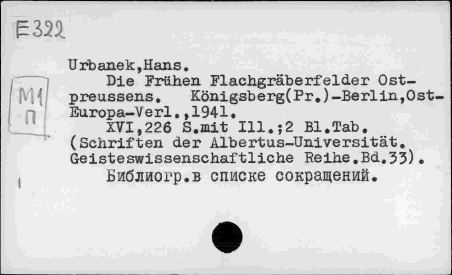 ﻿Е324
Urb anek,Hans.
Die Frühen Flachgräberfelder Ostpreussens ,	Königsberg(Pr.)-Berlin,Ost-
Europa-V erl., 1941.
XVI,226 S.mit Ill.;2 Bl.Tab. (Schriften der Albertus-Universität. Geisteswissenschaftliche Reihe.Bd.35)•
Библиогр.в списке сокращений.